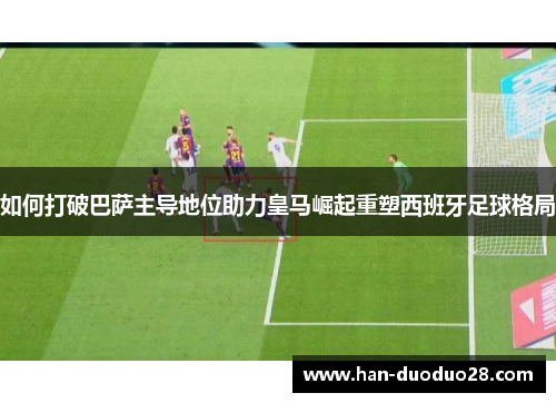如何打破巴萨主导地位助力皇马崛起重塑西班牙足球格局