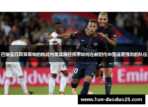 巴黎圣日耳曼面临的挑战与重建路径探索如何在新时代中塑造更强劲的队伍 巴黎圣日耳曼面临的挑战与重建路径探索如何在新时代中塑造更强劲的队伍
