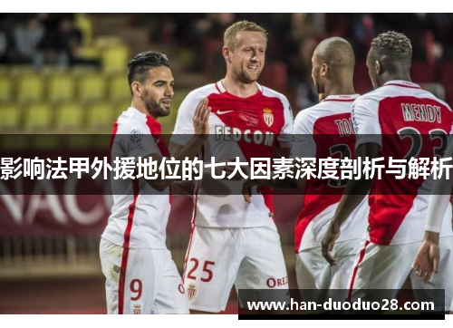 影响法甲外援地位的七大因素深度剖析与解析 影响法甲外援地位的七大因素深度剖析与解析