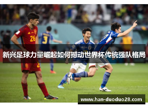 新兴足球力量崛起如何撼动世界杯传统强队格局 新兴足球力量崛起如何撼动世界杯传统强队格局
