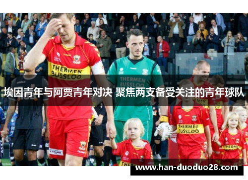 埃因青年与阿贾青年对决 聚焦两支备受关注的青年球队