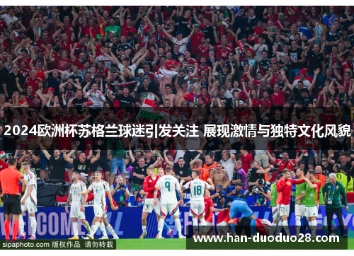 2024欧洲杯苏格兰球迷引发关注 展现激情与独特文化风貌 2024欧洲杯苏格兰球迷引发关注 展现激情与独特文化风貌