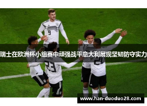 瑞士在欧洲杯小组赛中顽强战平意大利展现坚韧防守实力 瑞士在欧洲杯小组赛中顽强战平意大利展现坚韧防守实力