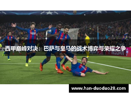 西甲巅峰对决：巴萨与皇马的战术博弈与荣耀之争